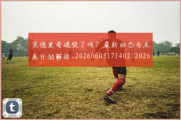 莫德里奇退役了吗?最新动态与未来计划解读_20260605171402_20260703181756