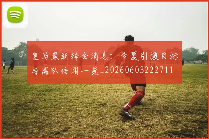 皇马最新转会消息:今夏引援目标与离队传闻一览_20260603222711
