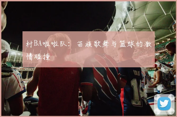 村BA啦啦队:苗族歌舞与篮球的激情碰撞