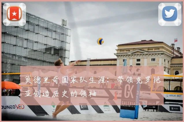 莫德里奇国家队生涯：带领克罗地亚创造历史的领袖