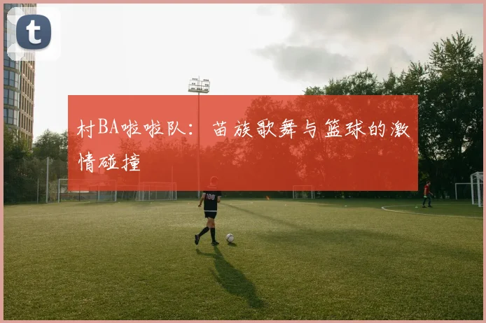 村BA啦啦队:苗族歌舞与篮球的激情碰撞