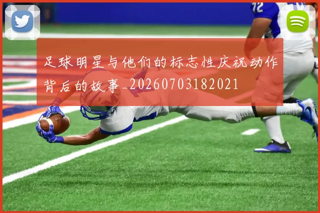 足球明星与他们的标志性庆祝动作背后的故事_20260703182021
